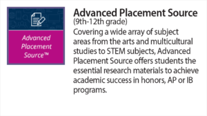 Advanced Placement Source (9th-12th grade) Covering a wide array of subject areas from the arts and multicultural studies to STEM subjects, Advanced Placement Source offers students the essential research materials to achieve academic success in honors, A P or I B programs.