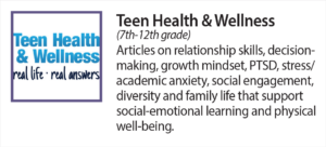 Teen Health and Wellness (7th-12th grade) Articles on relationship skills, decision making, growth mindset, P T S D, stress and academic anxiety, social engagement, diversity and family life that support social-emotional learning and physical well being.