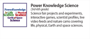 Power Knowledge Science (3rd - 6th grade) Science fair projects and experiments, interactive games, scientist profiles, live video feeds and nature cams covering life, physical earth and space sciences.