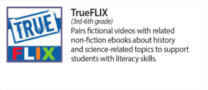 True Flix (3rd - 6th grade) Pairs fictional videos with related non-fiction ebooks about history and science related topics to support students with literacy skills.
